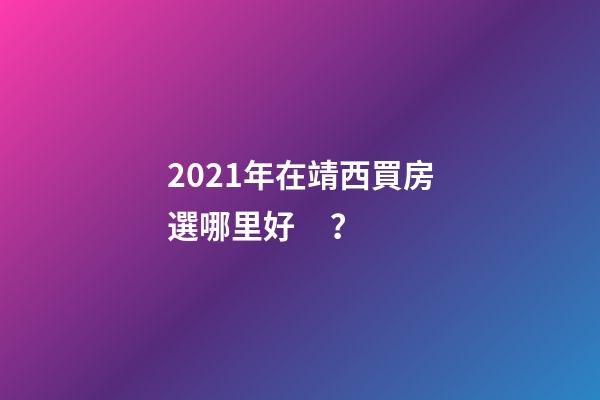 2021年在靖西買房選哪里好？